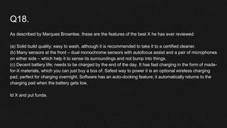 Q18.
As described by Marques Brownlee, these are the features of the best X he has ever reviewed:
(a) Solid build quality; easy to wash, although it is recommended to take it to a certified cleaner.
(b) Many sensors at the front – dual monochrome sensors with autofocus assist and a pair of microphones
on either side – which help it to sense its surroundings and not bump into things.
(c) Decent battery life; needs to be charged by the end of the day. It has fast charging in the form of made-
for-X materials, which you can just buy a box of. Safest way to power it is an optional wireless charging
pad, perfect for charging overnight. Software has an auto-docking feature; it automatically returns to the
charging pad when the battery gets low.
Id X and put funda.
 