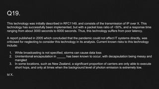 Q19.
This technology was initially described in RFC1149, and consists of the transmission of IP over X. This
technology has successfully been implemented, but with a packet loss ratio of ~50%, and a response time
ranging from about 3000 seconds to 6000 seconds. Thus, this technology suffers from poor latency.
A report published in 2005 which concluded that the pandemic could not affect IT systems directly, was
criticised for neglecting to consider this technology in its analysis. Current known risks to this technology
include:
1. While broadcasting is not specified, storms can cause data loss
2. Unintentional encapsulation in _____ has been known to occur, with decapsulation being messy and
mangled
3. In some locations, such as New Zealand, a significant proportion of carriers are only able to execute
short hops, and only at times when the background level of photon emission is extremely low.
Id X.
 