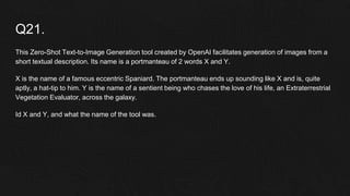 Q21.
This Zero-Shot Text-to-Image Generation tool created by OpenAI facilitates generation of images from a
short textual description. Its name is a portmanteau of 2 words X and Y.
X is the name of a famous eccentric Spaniard. The portmanteau ends up sounding like X and is, quite
aptly, a hat-tip to him. Y is the name of a sentient being who chases the love of his life, an Extraterrestrial
Vegetation Evaluator, across the galaxy.
Id X and Y, and what the name of the tool was.
 
