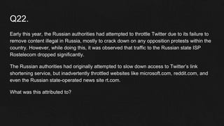 Q22.
Early this year, the Russian authorities had attempted to throttle Twitter due to its failure to
remove content illegal in Russia, mostly to crack down on any opposition protests within the
country. However, while doing this, it was observed that traffic to the Russian state ISP
Rostelecom dropped significantly.
The Russian authorities had originally attempted to slow down access to Twitter’s link
shortening service, but inadvertently throttled websites like microsoft.com, reddit.com, and
even the Russian state-operated news site rt.com.
What was this attributed to?
 