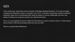 Q23.
A few months ago, researchers at the University of Michigan designed Morpheus. The major principles
underlying how Morpheus works is “encryption” and “churn”. Encryption randomises important undefined
semantics, while churn re-randomises them while the system is running. Additionally, the churn rate
spikes if it detects any suspicious activity via undefined semantics.
Thus, it is a race against the clock to obtain the information you need. In layman’s terms, “it’s like trying to
solve a Rubik’s cube that rearranges itself every time you blink”.
What is so special about Morpheus?
 