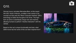 Q10.
German luxury carmaker Mercedes-Benz, at the recent
IAA 2021 show in Munich, unveiled a new version of its
concept car that uses the “Brain Computer Interface” (BCI)
technology to follow the thoughts of its driver. The high-
tech car aims to seamlessly merge man and machine,
allowing humans to perform “intuitive interaction” with the
vehicle.
Based on the car’s unique functionality and look, what
2009 movie has the name of this car been inspired from?
 