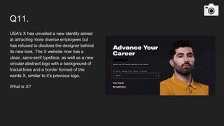 Q11.
USA's X has unveiled a new identity aimed
at attracting more diverse employees but
has refused to disclose the designer behind
its new look. The X website now has a
clean, sans-serif typeface, as well as a new
circular abstract logo with a background of
fractal lines and a border formed of the
words X, similar to it’s previous logo.
What is X?
 