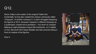 Q12.
Simon Oxley is the creator of the original Twitter bird.
Incidentally, he has also created the mascot, previously called
“Octopuss”, of another company X. X said it struggled designing
the figurine in 2014, because it appears in different drawings as
a quadruped, a biped and a pentaped — but never an octoped.
Making an eight-tentacled octopus felt inauthentic, so X settled
on five. Microsoft CEO Satya Nadella was later pictured sitting in
front of a statue of the figurine.
Give X.
 