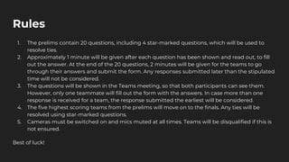 Rules
1. The prelims contain 20 questions, including 4 star-marked questions, which will be used to
resolve ties.
2. Approximately 1 minute will be given after each question has been shown and read out, to fill
out the answer. At the end of the 20 questions, 2 minutes will be given for the teams to go
through their answers and submit the form. Any responses submitted later than the stipulated
time will not be considered.
3. The questions will be shown in the Teams meeting, so that both participants can see them.
However, only one teammate will fill out the form with the answers. In case more than one
response is received for a team, the response submitted the earliest will be considered.
4. The five highest scoring teams from the prelims will move on to the finals. Any ties will be
resolved using star-marked questions.
5. Cameras must be switched on and mics muted at all times. Teams will be disqualified if this is
not ensured.
Best of luck!
 