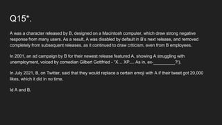 Q15*.
A was a character released by B, designed on a Macintosh computer, which drew strong negative
response from many users. As a result, A was disabled by default in B’s next release, and removed
completely from subsequent releases, as it continued to draw criticism, even from B employees.
In 2001, an ad campaign by B for their newest release featured A, showing A struggling with
unemployment, voiced by comedian Gilbert Gottfried - “X… XP.... As in, ex-_________?!).
In July 2021, B, on Twitter, said that they would replace a certain emoji with A if their tweet got 20,000
likes, which it did in no time.
Id A and B.
 