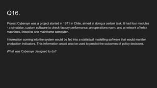 Q16.
Project Cybersyn was a project started in 1971 in Chile, aimed at doing a certain task. It had four modules
- a simulator, custom software to check factory performance, an operations room, and a network of telex
machines, linked to one mainframe computer.
Information coming into the system would be fed into a statistical modelling software that would monitor
production indicators. This information would also be used to predict the outcomes of policy decisions.
What was Cybersyn designed to do?
 