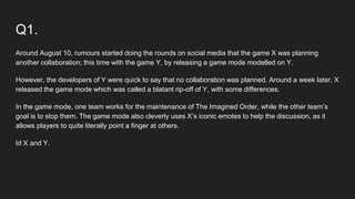 Q1.
Around August 10, rumours started doing the rounds on social media that the game X was planning
another collaboration; this time with the game Y, by releasing a game mode modelled on Y.
However, the developers of Y were quick to say that no collaboration was planned. Around a week later, X
released the game mode which was called a blatant rip-off of Y, with some differences.
In the game mode, one team works for the maintenance of The Imagined Order, while the other team’s
goal is to stop them. The game mode also cleverly uses X’s iconic emotes to help the discussion, as it
allows players to quite literally point a finger at others.
Id X and Y.
 