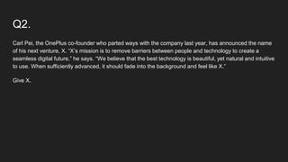 Q2.
Carl Pei, the OnePlus co-founder who parted ways with the company last year, has announced the name
of his next venture, X. “X’s mission is to remove barriers between people and technology to create a
seamless digital future,” he says. “We believe that the best technology is beautiful, yet natural and intuitive
to use. When sufficiently advanced, it should fade into the background and feel like X.”
Give X.
 