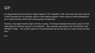 Q3*.
It is argued that X was first seen in Apple’s System 7 OS, released in 1991. But there were other uses for
X which precede this; for example, photo or video-editing programs, which require a neutral background,
and in early monitors, which had a classic green-on-black look.
However, most agree that the origin of X lies in coding. “Technical developers have been using X in their
code editors for about as long as I can remember… Many popular code editors, like Visual Studio code,
still offer X today… The current vogue for X may be because we all now clock in a coder’s level of screen
time.”
Id X.
 