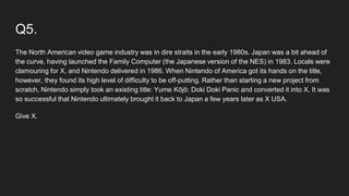 Q5.
The North American video game industry was in dire straits in the early 1980s. Japan was a bit ahead of
the curve, having launched the Family Computer (the Japanese version of the NES) in 1983. Locals were
clamouring for X, and Nintendo delivered in 1986. When Nintendo of America got its hands on the title,
however, they found its high level of difficulty to be off-putting. Rather than starting a new project from
scratch, Nintendo simply took an existing title: Yume Kōjō: Doki Doki Panic and converted it into X. It was
so successful that Nintendo ultimately brought it back to Japan a few years later as X USA.
Give X.
 