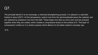 Q7.
The principle behind X is ion exchange, a chemical strengthening process. X is placed in a salt bath,
heated to about 400°C. At this temperature, sodium ions from the aluminosilicates leave the material, and
are replaced by potassium ions from the bath. These larger ions take up more room and are pressed
together when they are cooled, which creates a compressive stress on the surface of X. This layer of
compression confers on X a certain property which allows it to be better suited to everyday use.
Id X.
 