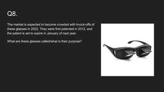Q8.
The market is expected to become crowded with knock-offs of
these glasses in 2022. They were first patented in 2012, and
the patent is set to expire in January of next year.
What are these glasses called/what is their purpose?
 