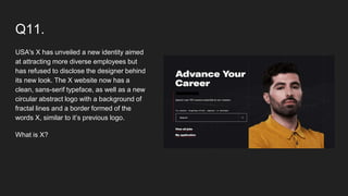 Q11.
USA's X has unveiled a new identity aimed
at attracting more diverse employees but
has refused to disclose the designer behind
its new look. The X website now has a
clean, sans-serif typeface, as well as a new
circular abstract logo with a background of
fractal lines and a border formed of the
words X, similar to it’s previous logo.
What is X?
 