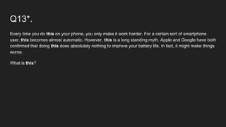 Q13*.
Every time you do this on your phone, you only make it work harder. For a certain sort of smartphone
user, this becomes almost automatic. However, this is a long standing myth. Apple and Google have both
confirmed that doing this does absolutely nothing to improve your battery life. In fact, it might make things
worse.
What is this?
 