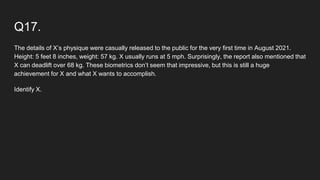 Q17.
The details of X’s physique were casually released to the public for the very first time in August 2021.
Height: 5 feet 8 inches, weight: 57 kg. X usually runs at 5 mph. Surprisingly, the report also mentioned that
X can deadlift over 68 kg. These biometrics don’t seem that impressive, but this is still a huge
achievement for X and what X wants to accomplish.
Identify X.
 