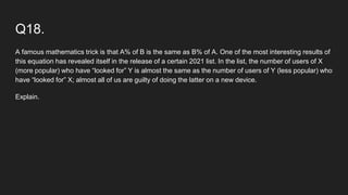 Q18.
A famous mathematics trick is that A% of B is the same as B% of A. One of the most interesting results of
this equation has revealed itself in the release of a certain 2021 list. In the list, the number of users of X
(more popular) who have “looked for” Y is almost the same as the number of users of Y (less popular) who
have “looked for” X; almost all of us are guilty of doing the latter on a new device.
Explain.
 