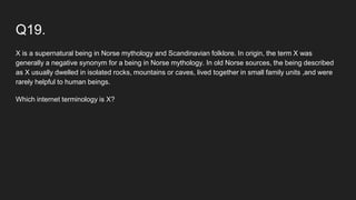 Q19.
X is a supernatural being in Norse mythology and Scandinavian folklore. In origin, the term X was
generally a negative synonym for a being in Norse mythology. In old Norse sources, the being described
as X usually dwelled in isolated rocks, mountains or caves, lived together in small family units ,and were
rarely helpful to human beings.
Which internet terminology is X?
 