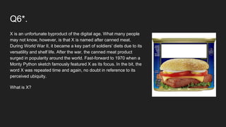 Q6*.
X is an unfortunate byproduct of the digital age. What many people
may not know, however, is that X is named after canned meat.
During World War II, it became a key part of soldiers’ diets due to its
versatility and shelf life. After the war, the canned meat product
surged in popularity around the world. Fast-forward to 1970 when a
Monty Python sketch famously featured X as its focus. In the bit, the
word X was repeated time and again, no doubt in reference to its
perceived ubiquity.
What is X?
 