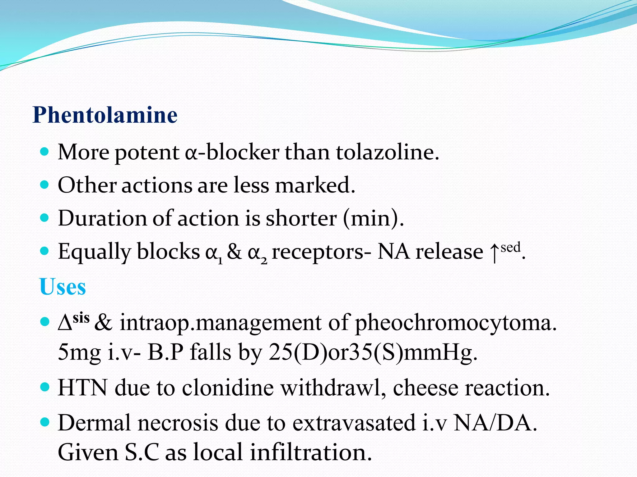 Phentolamine
 More potent α-blocker than tolazoline.
 Other actions are less marked.
 Duration of action is shorter (min).
 Equally blocks α1 & α2 receptors- NA release ↑sed.

Uses
 ∆sis & intraop.management of pheochromocytoma.
5mg i.v- B.P falls by 25(D)or35(S)mmHg.
 HTN due to clonidine withdrawl, cheese reaction.
 Dermal necrosis due to extravasated i.v NA/DA.
Given S.C as local infiltration.

 