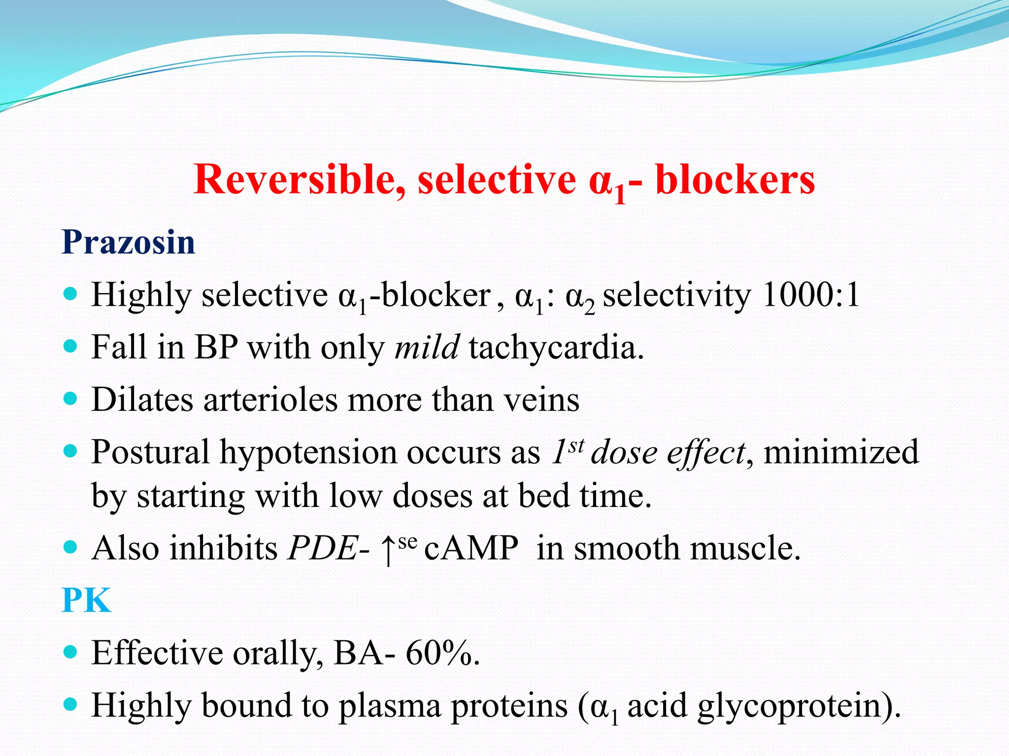 Reversible, selective α1- blockers
Prazosin
 Highly selective α1-blocker , α1: α2 selectivity 1000:1
 Fall in BP with only mild tachycardia.
 Dilates arterioles more than veins
 Postural hypotension occurs as 1st dose effect, minimized
by starting with low doses at bed time.
 Also inhibits PDE- ↑se cAMP in smooth muscle.
PK
 Effective orally, BA- 60%.
 Highly bound to plasma proteins (α1 acid glycoprotein).

 