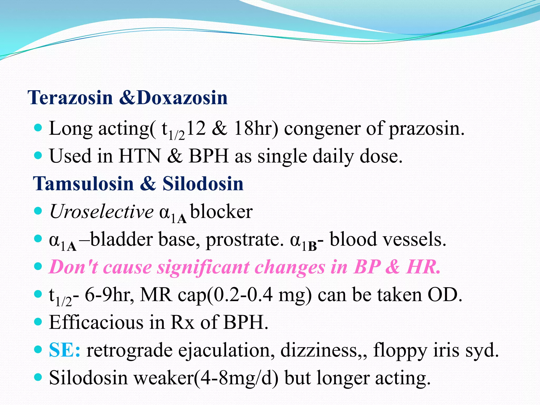 Terazosin &Doxazosin
 Long acting( t1/212 & 18hr) congener of prazosin.
 Used in HTN & BPH as single daily dose.
Tamsulosin & Silodosin
 Uroselective α1A blocker
 α1A –bladder base, prostrate. α1B- blood vessels.
 Don't cause significant changes in BP & HR.
 t1/2- 6-9hr, MR cap(0.2-0.4 mg) can be taken OD.
 Efficacious in Rx of BPH.
 SE: retrograde ejaculation, dizziness,, floppy iris syd.
 Silodosin weaker(4-8mg/d) but longer acting.

 
