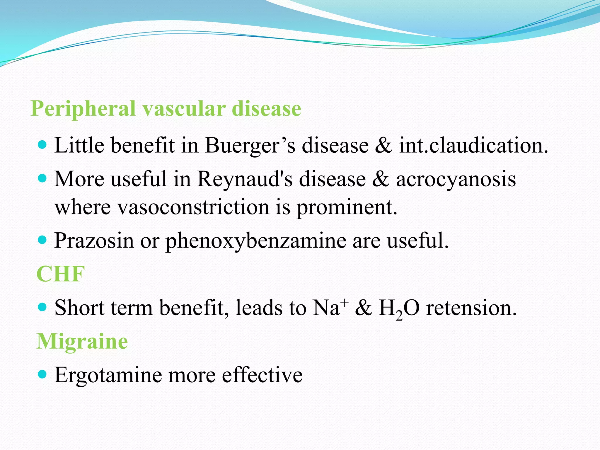 Peripheral vascular disease
 Little benefit in Buerger’s disease & int.claudication.
 More useful in Reynaud's disease & acrocyanosis
where vasoconstriction is prominent.
 Prazosin or phenoxybenzamine are useful.

CHF
 Short term benefit, leads to Na+ & H2O retension.
Migraine
 Ergotamine more effective

 