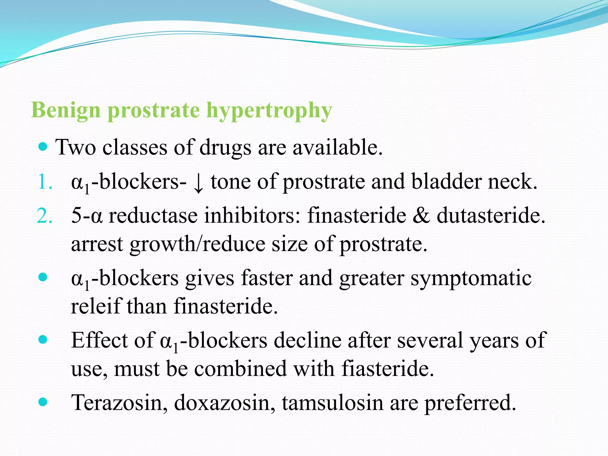 Benign prostrate hypertrophy
 Two classes of drugs are available.
1. α1-blockers- ↓ tone of prostrate and bladder neck.
2. 5-α reductase inhibitors: finasteride & dutasteride.
arrest growth/reduce size of prostrate.
 α1-blockers gives faster and greater symptomatic
releif than finasteride.
 Effect of α1-blockers decline after several years of

use, must be combined with fiasteride.
 Terazosin, doxazosin, tamsulosin are preferred.

 