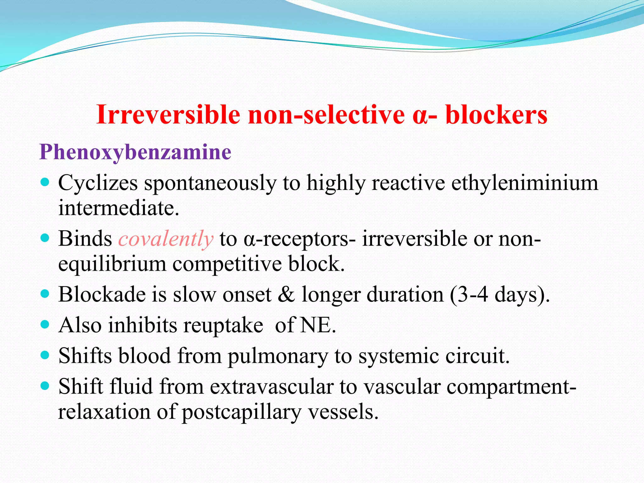 Irreversible non-selective α- blockers
Phenoxybenzamine
 Cyclizes spontaneously to highly reactive ethyleniminium
intermediate.
 Binds covalently to α-receptors- irreversible or nonequilibrium competitive block.
 Blockade is slow onset & longer duration (3-4 days).
 Also inhibits reuptake of NE.
 Shifts blood from pulmonary to systemic circuit.
 Shift fluid from extravascular to vascular compartmentrelaxation of postcapillary vessels.

 