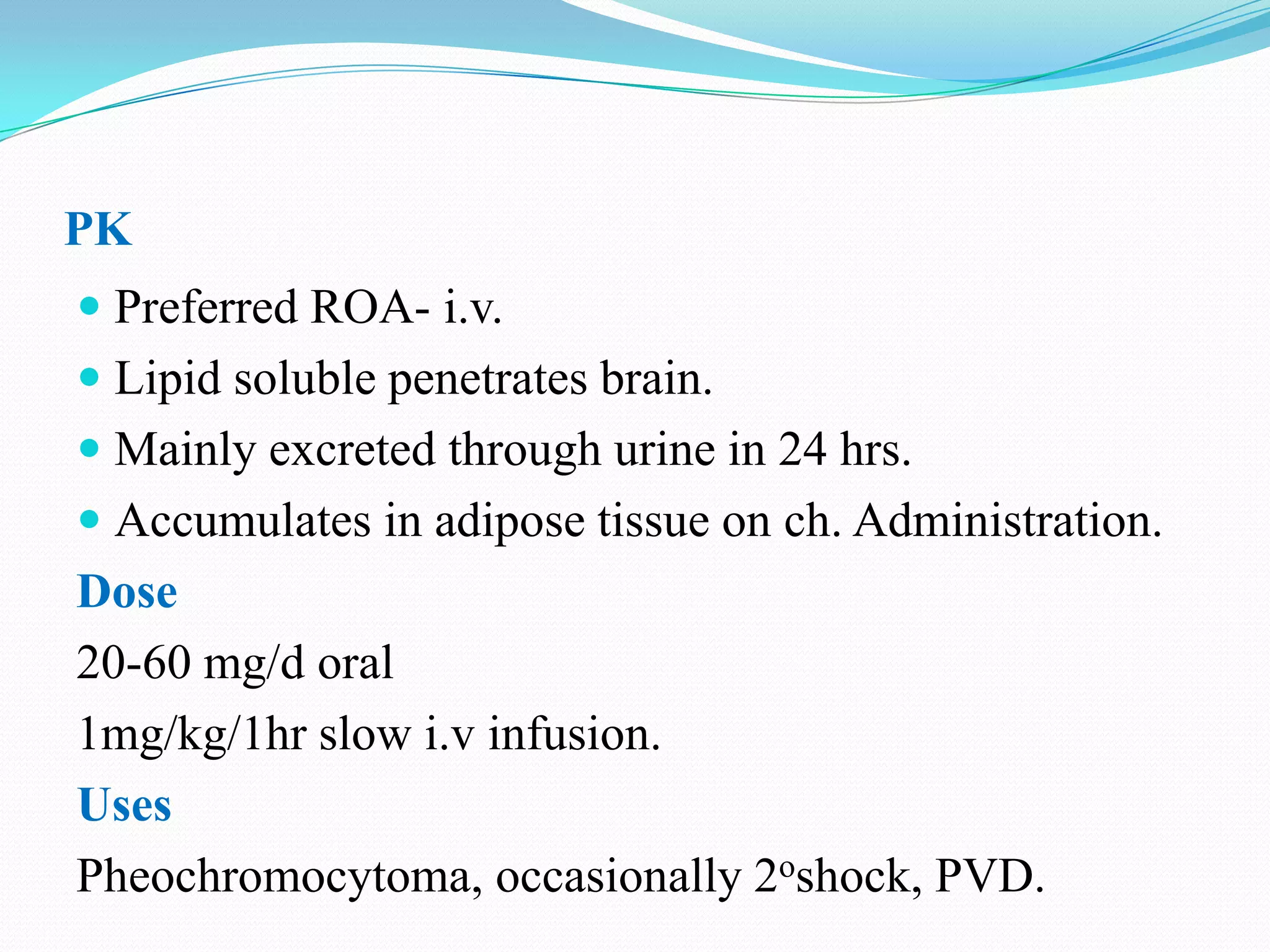 PK
 Preferred ROA- i.v.
 Lipid soluble penetrates brain.
 Mainly excreted through urine in 24 hrs.
 Accumulates in adipose tissue on ch. Administration.

Dose
20-60 mg/d oral
1mg/kg/1hr slow i.v infusion.
Uses
Pheochromocytoma, occasionally 2oshock, PVD.

 
