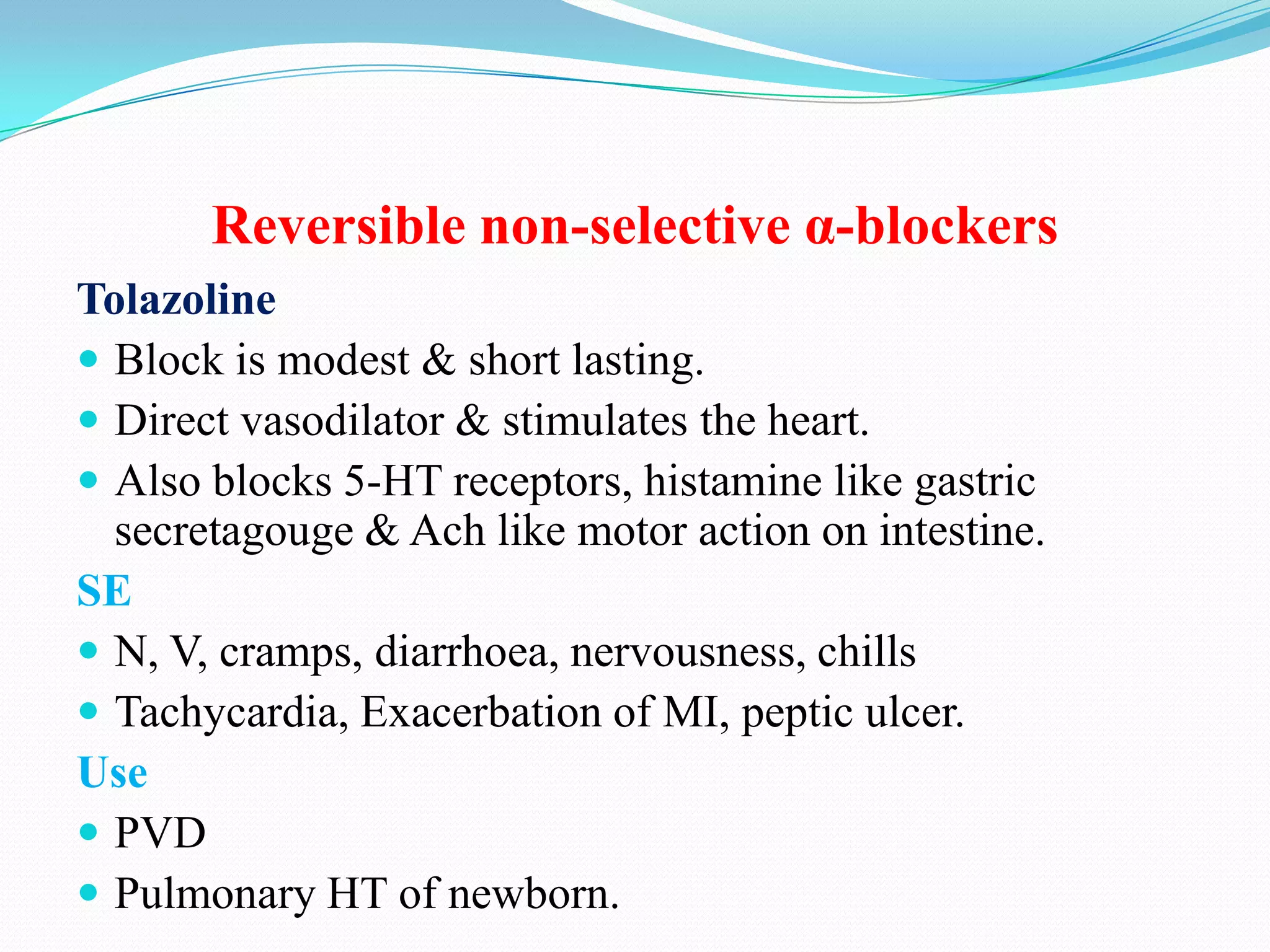 Reversible non-selective α-blockers
Tolazoline
 Block is modest & short lasting.
 Direct vasodilator & stimulates the heart.
 Also blocks 5-HT receptors, histamine like gastric
secretagouge & Ach like motor action on intestine.
SE
 N, V, cramps, diarrhoea, nervousness, chills
 Tachycardia, Exacerbation of MI, peptic ulcer.
Use
 PVD
 Pulmonary HT of newborn.

 