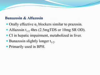 Bunazosin & Alfuzosin
 Orally effective α1 blockers similar to prazosin.
 Alfuzosin t1/2 4hrs (2.5mgTDS or 10mg SR OD).
 CI in hepatic impairment, metabolized in liver.
 Bunazosin slightly longer t1/2.
 Primarily used in BPH.

 