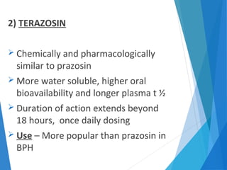 2) TERAZOSIN
 Chemically and pharmacologically
similar to prazosin
 More water soluble, higher oral
bioavailability and longer plasma t ½
 Duration of action extends beyond
18 hours, once daily dosing
 Use – More popular than prazosin in
BPH
 