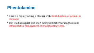 Phentolamine
• This is a rapidly acting α blocker with short duration of action (in
minutes).
• It is used as a quick and short acting α blocker for diagnosis and
intraoperative management of pheochromocytoma.
 