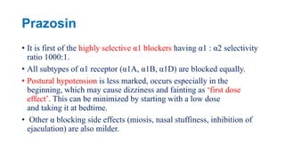 Prazosin
• It is first of the highly selective α1 blockers having α1 : α2 selectivity
ratio 1000:1.
• All subtypes of α1 receptor (α1A, α1B, α1D) are blocked equally.
• Postural hypotension is less marked, occurs especially in the
beginning, which may cause dizziness and fainting as ‘first dose
effect’. This can be minimized by starting with a low dose
and taking it at bedtime.
• Other α blocking side effects (miosis, nasal stuffiness, inhibition of
ejaculation) are also milder.
 