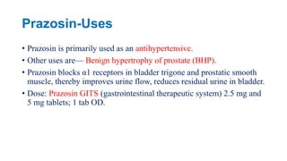 Prazosin-Uses
• Prazosin is primarily used as an antihypertensive.
• Other uses are— Benign hypertrophy of prostate (BHP).
• Prazosin blocks α1 receptors in bladder trigone and prostatic smooth
muscle, thereby improves urine flow, reduces residual urine in bladder.
• Dose: Prazosin GITS (gastrointestinal therapeutic system) 2.5 mg and
5 mg tablets; 1 tab OD.
 