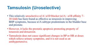 Tamsulosin (Uroselective)
• This relatively uroselective α1A/ α1D blocker (α1A : α1B affinity 7–
38 fold) has been found as effective as terazosin in improving
BHP symptoms, because α1A subtype predominate in the bladder base
and prostate.
• However, it lacks the prostatic apoptosis promoting property of
terazosin and doxazosin.
• Tamsulosin does not cause significant changes in BP or HR at doses
which relieve urinary symptoms, and it is not used as an
antihypertensive.
 