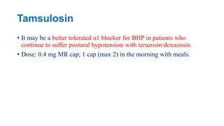 Tamsulosin
• It may be a better tolerated α1 blocker for BHP in patients who
continue to suffer postural hypotension with terazosin/doxazosin.
• Dose: 0.4 mg MR cap; 1 cap (max 2) in the morning with meals.
 
