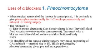 Uses of α blockers 1. Pheochromocytoma
• When surgical removal of the tumour is contemplated, it is desirable to
give phenoxybenzamine orally for 1–2 weeks preoperatively and
infuse it i.v. during surgery.
• The rationale is:
(i) Due to excess circulating CAs blood volume is low (they shift fluid
from vascular to extravascular compartment). Treatment with α
blocker normalizes blood volume and distribution of body
water.
• (ii) Handling of the tumour during surgery may cause outpouring of
CAs in blood → marked rise in BP. This is prevented by
phenoxybenzamine given pre and intraoperatively.
 