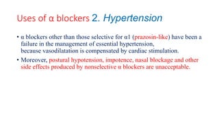 Uses of α blockers 2. Hypertension
• α blockers other than those selective for α1 (prazosin-like) have been a
failure in the management of essential hypertension,
because vasodilatation is compensated by cardiac stimulation.
• Moreover, postural hypotension, impotence, nasal blockage and other
side effects produced by nonselective α blockers are unacceptable.
 