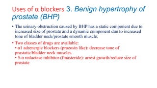 Uses of α blockers 3. Benign hypertrophy of
prostate (BHP)
• The urinary obstruction caused by BHP has a static component due to
increased size of prostate and a dynamic component due to increased
tone of bladder neck/prostate smooth muscle.
• Two classes of drugs are available:
• α1 adrenergic blockers (prazosin like): decrease tone of
prostatic/bladder neck muscles.
• 5-α reductase inhibitor (finasteride): arrest growth/reduce size of
prostate
 