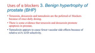 Uses of α blockers 3. Benign hypertrophy of
prostate (BHP)
• Terazosin, doxazosin and tamsulosin are the peferred α1 blockers
because of once daily dosing.
• There is some evidence that terazosin and doxazosin promote
apoptosis in prostate.
• Tamsulosin appears to cause fewer vascular side effects because of
relative α1A /α1D selectivity.
 