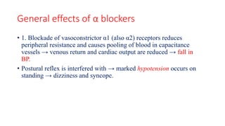 General effects of α blockers
• 1. Blockade of vasoconstrictor α1 (also α2) receptors reduces
peripheral resistance and causes pooling of blood in capacitance
vessels → venous return and cardiac output are reduced → fall in
BP.
• Postural reflex is interfered with → marked hypotension occurs on
standing → dizziness and syncope.
 