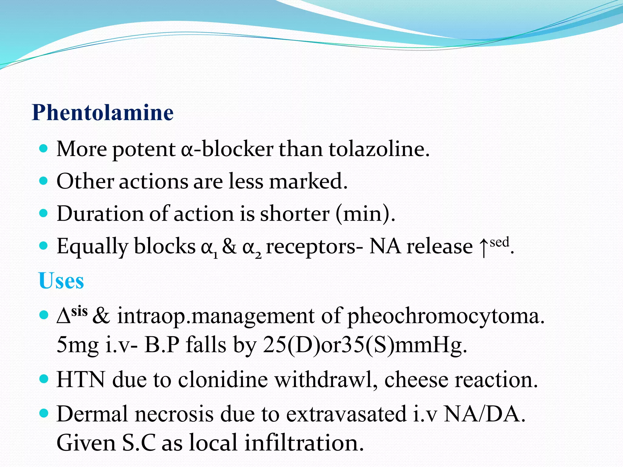 Phentolamine
 More potent α-blocker than tolazoline.
 Other actions are less marked.
 Duration of action is shorter (min).
 Equally blocks α1 & α2 receptors- NA release ↑sed.
Uses
 ∆sis & intraop.management of pheochromocytoma.
5mg i.v- B.P falls by 25(D)or35(S)mmHg.
 HTN due to clonidine withdrawl, cheese reaction.
 Dermal necrosis due to extravasated i.v NA/DA.
Given S.C as local infiltration.
 