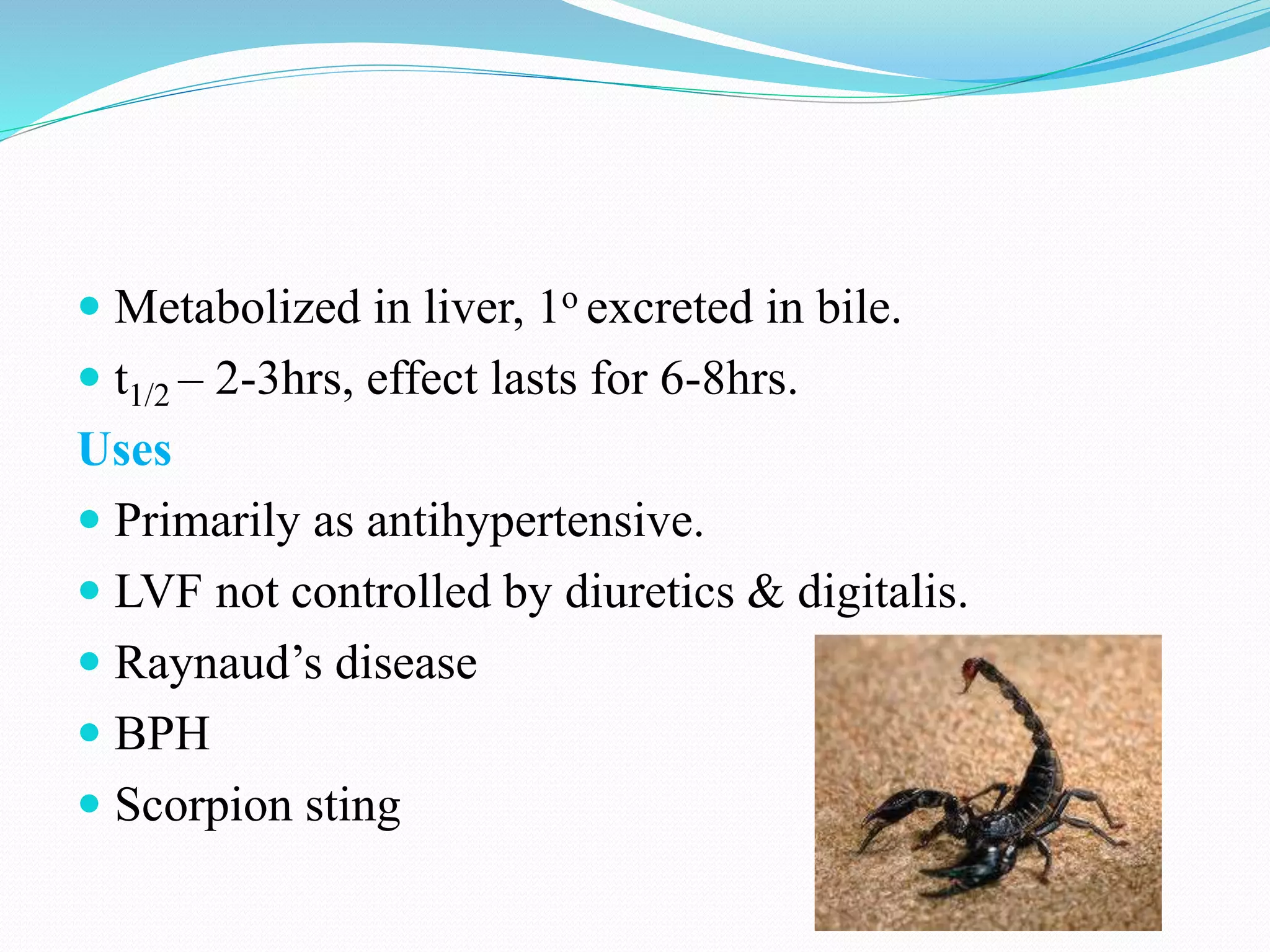  Metabolized in liver, 1o excreted in bile.
 t1/2 – 2-3hrs, effect lasts for 6-8hrs.
Uses
 Primarily as antihypertensive.
 LVF not controlled by diuretics & digitalis.
 Raynaud’s disease
 BPH
 Scorpion sting
 