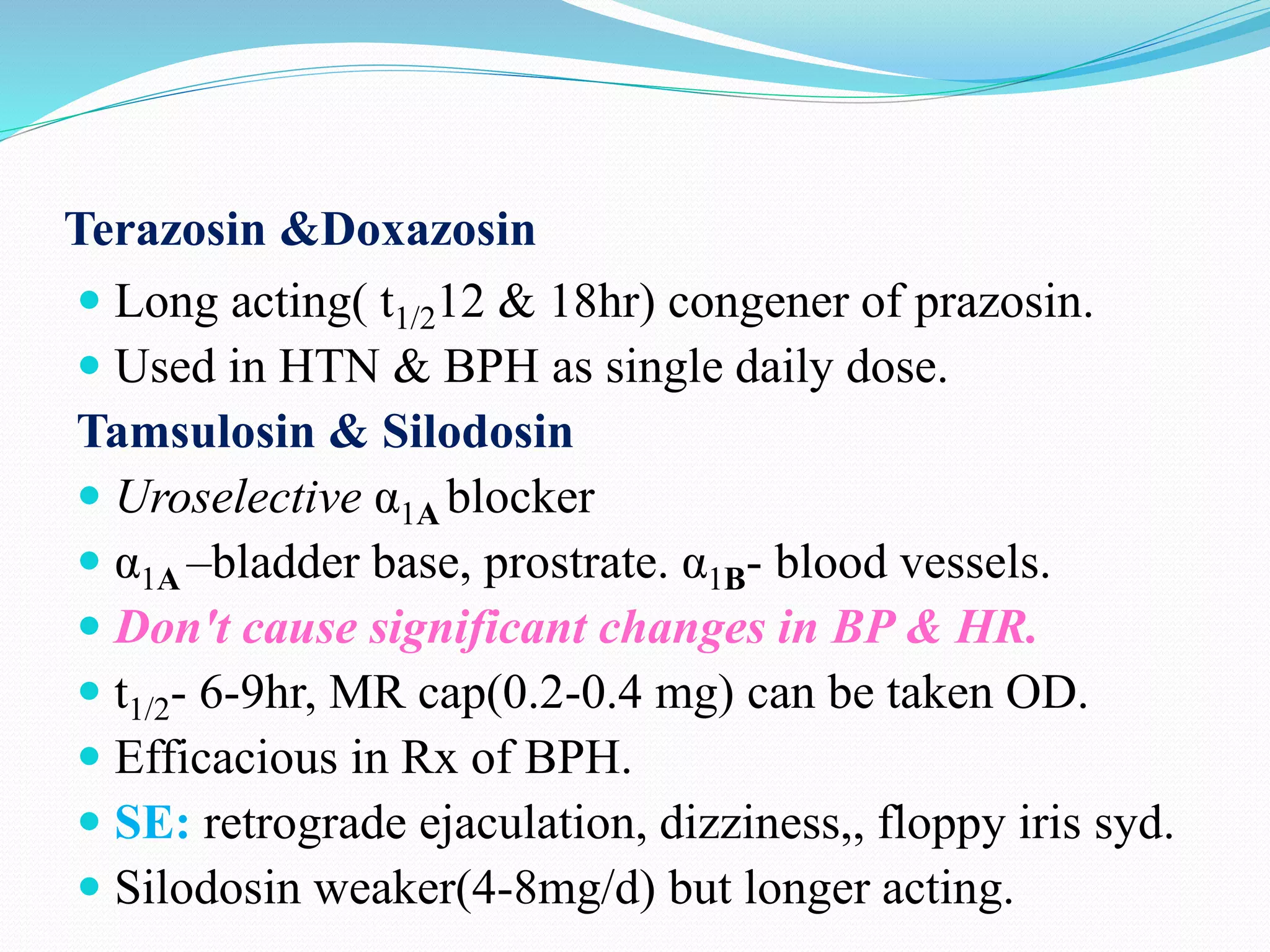 Terazosin &Doxazosin
 Long acting( t1/212 & 18hr) congener of prazosin.
 Used in HTN & BPH as single daily dose.
Tamsulosin & Silodosin
 Uroselective α1A blocker
 α1A –bladder base, prostrate. α1B- blood vessels.
 Don't cause significant changes in BP & HR.
 t1/2- 6-9hr, MR cap(0.2-0.4 mg) can be taken OD.
 Efficacious in Rx of BPH.
 SE: retrograde ejaculation, dizziness,, floppy iris syd.
 Silodosin weaker(4-8mg/d) but longer acting.
 