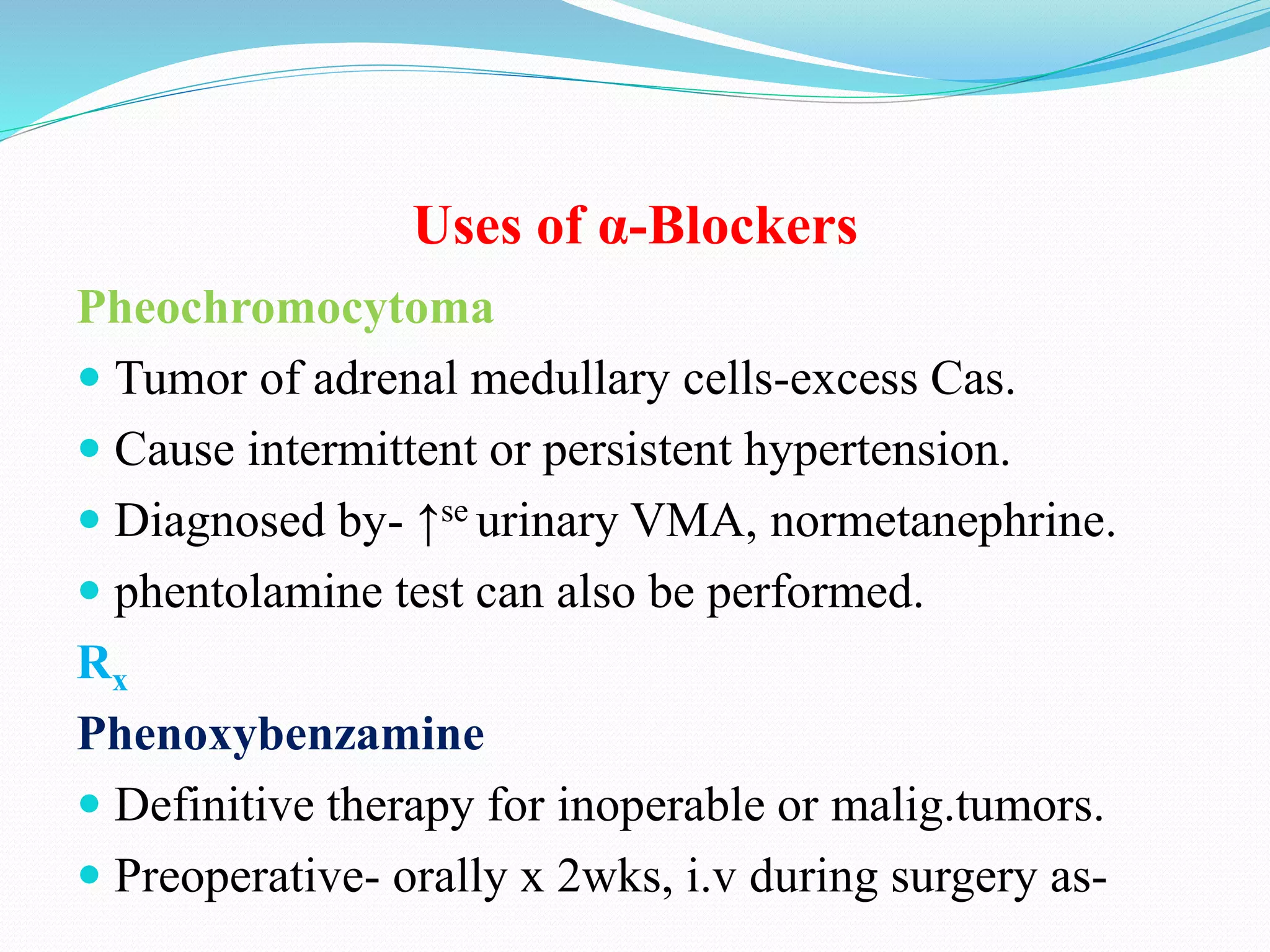 Uses of α-Blockers
Pheochromocytoma
 Tumor of adrenal medullary cells-excess Cas.
 Cause intermittent or persistent hypertension.
 Diagnosed by- ↑se urinary VMA, normetanephrine.
 phentolamine test can also be performed.
Rx
Phenoxybenzamine
 Definitive therapy for inoperable or malig.tumors.
 Preoperative- orally x 2wks, i.v during surgery as-
 
