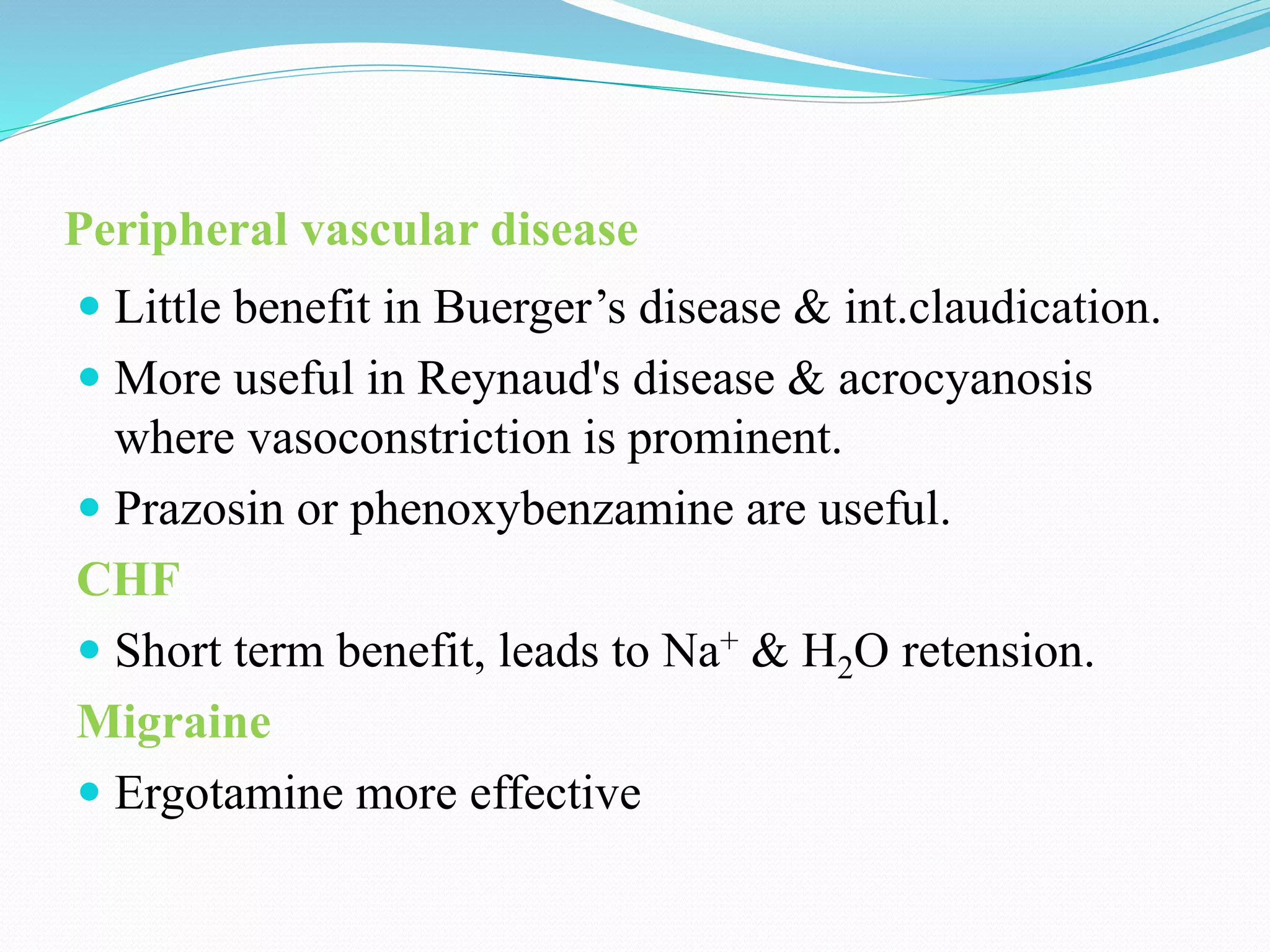 Peripheral vascular disease
 Little benefit in Buerger’s disease & int.claudication.
 More useful in Reynaud's disease & acrocyanosis
where vasoconstriction is prominent.
 Prazosin or phenoxybenzamine are useful.
CHF
 Short term benefit, leads to Na+ & H2O retension.
Migraine
 Ergotamine more effective
 