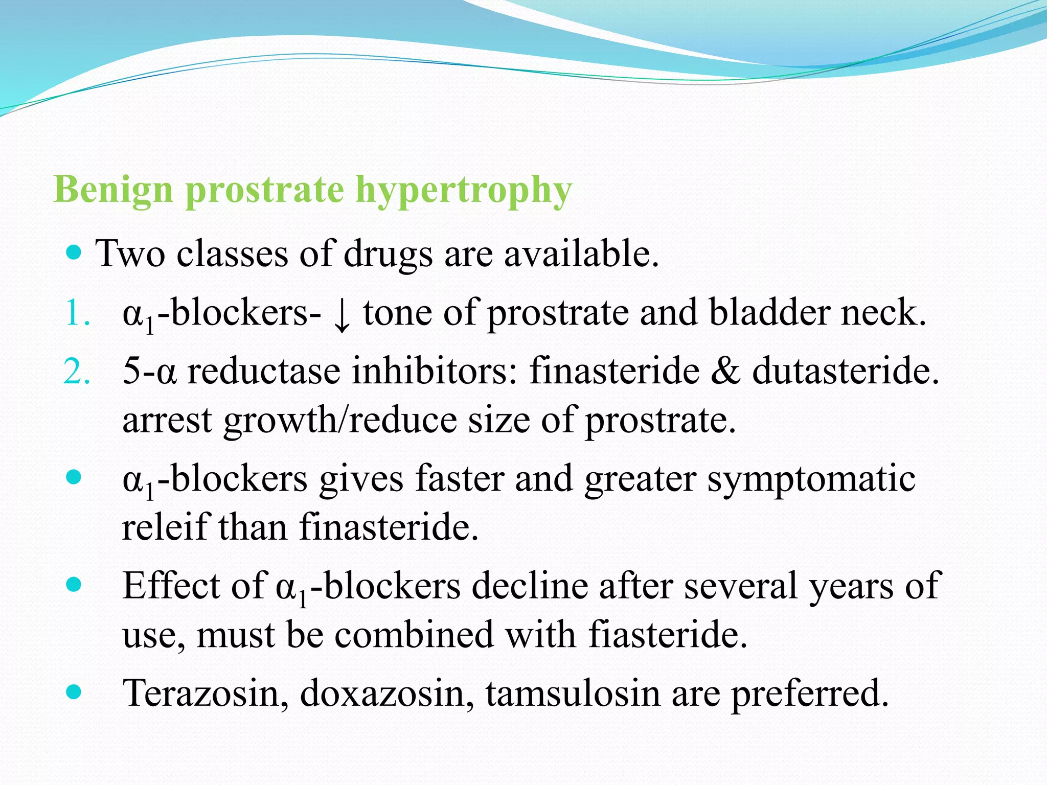 Benign prostrate hypertrophy
 Two classes of drugs are available.
1. α1-blockers- ↓ tone of prostrate and bladder neck.
2. 5-α reductase inhibitors: finasteride & dutasteride.
arrest growth/reduce size of prostrate.
 α1-blockers gives faster and greater symptomatic
releif than finasteride.
 Effect of α1-blockers decline after several years of
use, must be combined with fiasteride.
 Terazosin, doxazosin, tamsulosin are preferred.
 