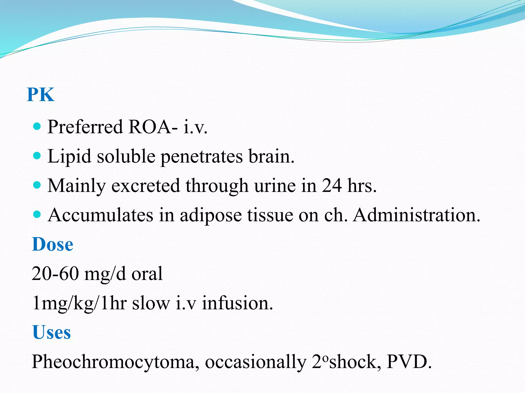 PK
 Preferred ROA- i.v.
 Lipid soluble penetrates brain.
 Mainly excreted through urine in 24 hrs.
 Accumulates in adipose tissue on ch. Administration.
Dose
20-60 mg/d oral
1mg/kg/1hr slow i.v infusion.
Uses
Pheochromocytoma, occasionally 2oshock, PVD.
 